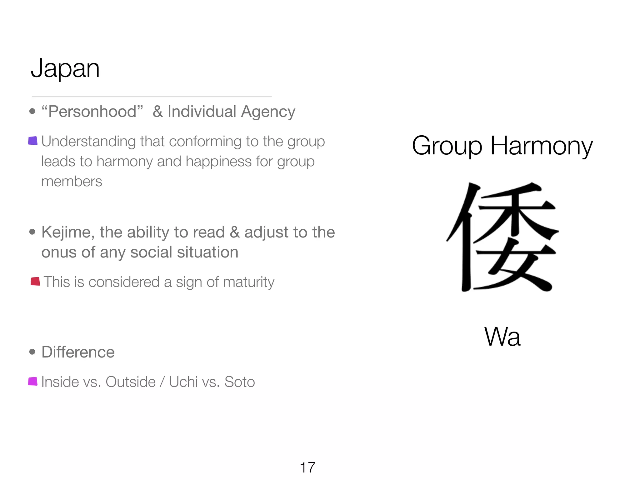 Japan
• “Personhood” & Individual Agency
 Understanding that conforming to the group
 leads to harmony and happiness for group
                                                Group Harmony
 members


• Kejime, the ability to read & adjust to the
  onus of any social situation
  This is considered a sign of maturity



• Difference
                                                     Wa
 Inside vs. Outside / Uchi vs. Soto




                                          17
 