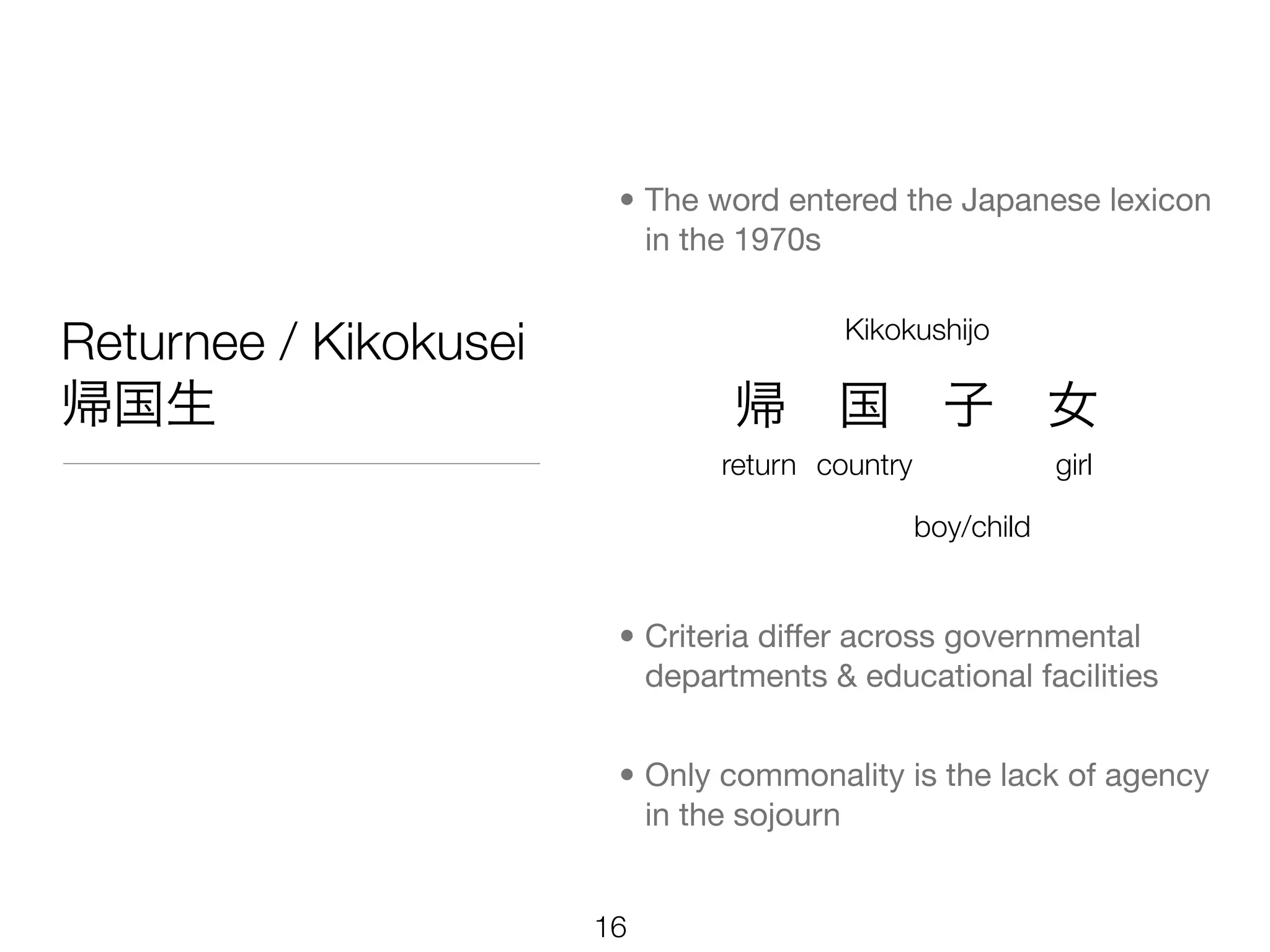 • The word entered the Japanese lexicon
                          in the 1970s


Returnee / Kikokusei                    Kikokushijo

帰国生                             帰 国 子 女
                               return country               girl

                                                boy/child


                        • Criteria differ across governmental
                          departments & educational facilities


                        • Only commonality is the lack of agency
                          in the sojourn


                       16
 