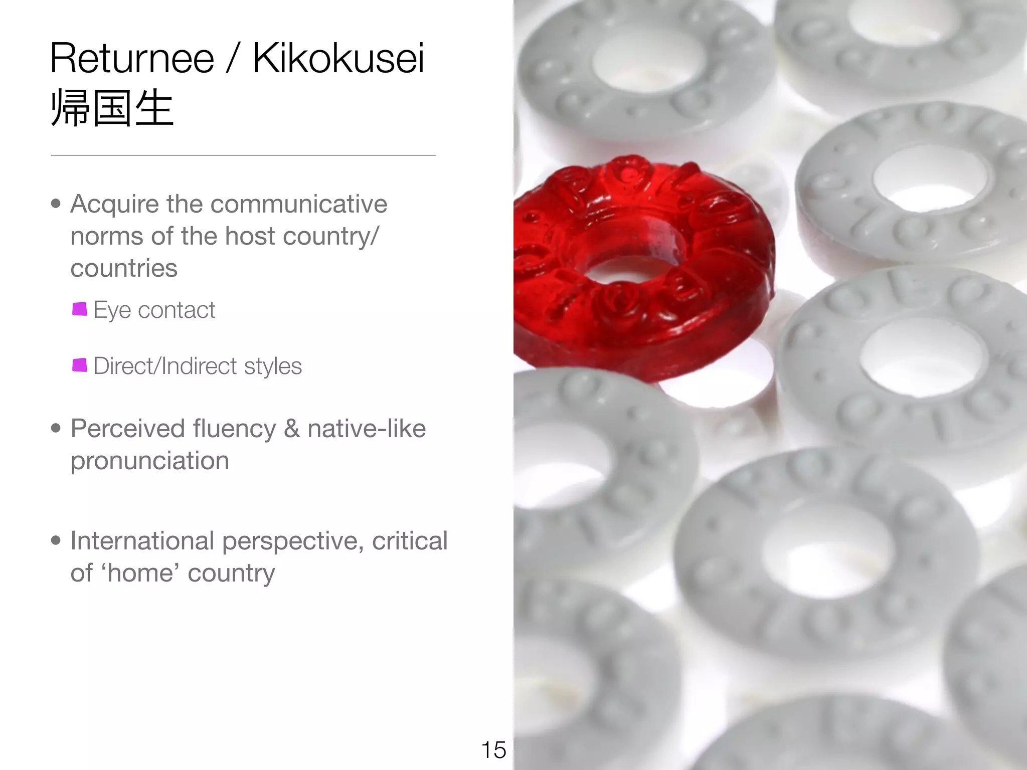 Returnee / Kikokusei
帰国生

• Acquire the communicative
  norms of the host country/
  countries
    Eye contact

    Direct/Indirect styles

• Perceived ﬂuency & native-like
  pronunciation


• International perspective, critical
  of ‘home’ country




                                        15
 