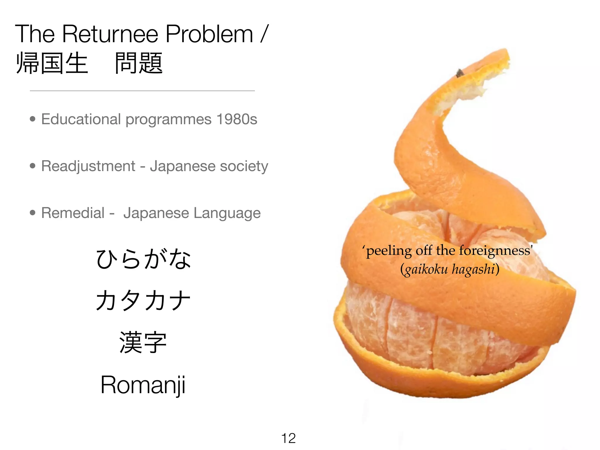 The Returnee Problem /
帰国生 問題

 • Educational programmes 1980s


 • Readjustment - Japanese society


 • Remedial - Japanese Language

                                          ‘peeling off the foreignness'
         ひらがな                                   (gaikoku hagashi)

         カタカナ
             漢字
          Romanji

                                     12
 
