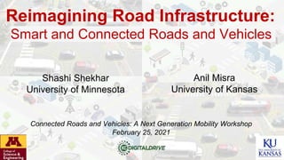 Reimagining Road Infrastructure:
Smart and Connected Roads and Vehicles
Shashi Shekhar
University of Minnesota
Anil Misra
University of Kansas
Connected Roads and Vehicles: A Next Generation Mobility Workshop
February 25, 2021
 