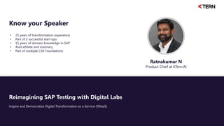 Reimagining SAP Testing with Digital Labs
Inspire and Democratize Digital Transformation as a Service (DXaaS)
• 25 years of transformation experience
• Part of 2 successful start-ups
• 15 years of domain knowledge in SAP
• Avid athlete and visionary
• Part of multiple CSR Foundations
Know your Speaker
Ratnakumar N
Product Chief at KTern.AI
 