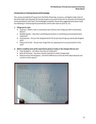 The Wolfsonian–Florida International University
                                                                                     Miami Beach

Introduction to Existing Research/Knowledge

This session provided brief inputs from the fields of learning, museums, and digital media. Each of
the three topics was allocated 20 minutes to give a very quick immersion to stimulate the thinking of
all the participants and “level” the knowledge somewhat. Duane Bray suggested participants keep
the following in mind during the presentations and to take notes on post-its, etc.:

1. Things just to note:
    Surprises – What’s new or surprising to you? Did you hear things you didn’t know about
       before?
    Notable Quotes – Was there something provocative or something you found particularly
       important?
    Controversies – Do you hear disagreements? Or do you hear things you personally disagree
       with?
    Patterns & trends – Do you hear things that are repeating from one presentation to the
       next?

2. What is enabling some of the experiments going on today or the changes that we see?
    Tools & Objects – Are there ones that are important?
    Roles & Processes – Are they critically important to what’s happening?
    Physical versus Virtual Spaces – Are there differences in how we think about physical and
     virtual or online spaces?




                                                                                                  11
 