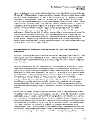 The Wolfsonian–Florida International University
                                                                                       Miami Beach

Came out of planning phase with these ideas and are now entering development phase. Yesterday
(October 22, 2009) was deadline for submission of concept papers. Diana and Colleen’s job is not to
say this is what you are going to do, but must be a bottom-up process. It is a new approach to get
institutions to work together, to think about the youth, and to experiment with modest funding,
with low-cost and low-risk experimental opportunity. They will provide evaluation, technical, design,
and logistical coordination support. Those institutions who are selected as activities to go forward
will be first substantiation of learning network on the ground and will receive support to see if
network will rise up with only distributed support services. Everything that gets cultivated in
network must focus on the themes the group decided upon and must be created through
collaborative relationships. We think this will be a long-term change process, but over the next three
years we can demonstrate the notion that’s been floating around since the 1970s of “learning
ecology”—libraries should connect to museums, should connect to schools, should connect to after
school. We don’t believe that digital media technology and tools are the only thing that should
happen, but we do believe like Packard that they are possibly the tools that can make this concept a
practice. And we believe this could be the future.


(Lissa) Elizabeth Soep, senior producer and research director, Youth Radio/Youth Media
International

Lissa began by stating that her organization differs from some of the participants’ institutions trying
to draw youth into spaces; instead Youth Radio is a youth-driven production company where the
daily work and production comes from young people working across various platforms and genres
to tell their stories.

Reflecting on what stands out from the daily work of Youth Radio and the larger research context,
she first spoke about the changing learning environment and how the focus is on supporting the
process of curating has been transformed by digital media. The conversations about “composition”
have been transformed from that of literacy and rhetoric of the old days to that of a culture where
young persons are finding, aggregating, filtering, presenting, sharing and trying to spread content
through blogs, friendship networks, etc. Of course, there is a high premium on the best
undiscovered talent, arcane knowledge, the material they identify with, and distinctive points of
view. Museums may offer a real opportunity for youth to curate—a practice that museums are
traditionally skilled in doing-- in an organic coming together of skills and practices that students
possess and passionately want and need, by introducing students to the mechanics of the curatorial
process.

Second point she made is about youth/adult collaborations – How do they work together in these
kinds of spaces? We need more experimentation on adult role and what it looks like when adults are
not just observing, but are collaborating with students on producing work. Lissa has been working
on a framework with her colleagues to explore the idea of collegial pedagogy: What does it mean
when youth and adults produce original work together and disseminate to massive audiences where
there is a mutual accountability to the work and the various publics and also a mutual vulnerability.
This is work that couldn’t be completed by only youth or only adults, where there is a true
interdependence. What is required is high stakes where the process cannot be controlled because
ultimately the public will be the arbiter of the success of the work being carried out. What would it
look for museums to organize themselves around the ideas of “collegial pedagogy” and who are the



                                                                                                     13
 