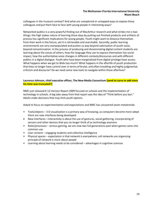 The Wolfsonian–Florida International University
                                                                                       Miami Beach

colleagues in the museum context? And what are unexplored or untapped ways to expose those
colleagues and put them face to face with young people in interesting ways?

Networked publics is a very powerful finding out of MacArthur research and what strikes me is two
things: the high stakes nature of learning these days by putting out finished products and artifacts of
process has significant implications for young people. Youth might want to distance themselves
from their work in the future, yet it is retrievable and searchable. Secondly, public learning
environments are very overpopulated and pushes us way beyond valorization of youth voice,
beyond romanticisation. In the process of producing and disseminating digital content students are
learning about the voices of others, how the language they use to express themselves has social
impact, how the authoritative voice changes in different contexts/discourses and with different
publics in a digital dialogue. Youth who have been marginalized from digital privilege have access.
What happens when we get to Web-too-much? What happens in the afterlife of youth production
that they no longer have control over in terms of brutal, and often troubling and highly judgmental,
criticism and discourse? Do we need some new tools to navigate within those afterlives?


Laurence Johnson, chief executive officer, The New Media Consortium [send to Larry to add since
his time was truncated?]

NMC just released K-12 Horizon Report 2009 focused on schools and the implementation of
technology in schools. A big take-away from that report was the idea of “Think before you ban.”
Adults make decisions that may limit youth options.

Asked to focus on experimentation and expectations and NMC has uncovered seven metatrends:

•   Tools/objects – 3-D visualization is a primary way of knowing; as computers become more adept
    there are new interfaces being developed
   New interfaces—interactivity is about the use of gestures, social gathering, incorporating of
    sensors and other devices that you no longer think of as technology anymore
•   Roles/processes – serious gaming, we are now two full generations past when games came into
    common use.
•   User content – engaging students and collective intelligence
•   Physical spaces – expectation is that network is everywhere; cell networks are organizing
    principle of network is more about people
•   Learning about learning needs to be considered – advantages in cognitive sciences




                                                                                                    14
 