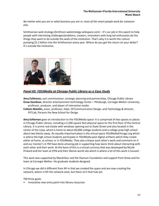 The Wolfsonian–Florida International University
                                                                                        Miami Beach

No matter who you are or what business you are in, most of the smart people work for someone
else.

Smithsonian web strategy (Smithson-webstrategy-wikispace.com) – It’s our job in this epoch to help
people with interesting challenges/problems, creators, innovators with long tail enthusiasts do the
things they want to do outside the walls of the institution. That’s why it is worth the culture
pumping $1.2 billion into the Smithsonian every year. Where do you get the return on your dollar?
It’s outside the institution.




Panel #3: YOUMedia at Chicago Public Library as a Case Study

Amy Eshleman, asst commissioner, strategic planning and partnerships, Chicago Public Library
Drew Davidson, director entertainment technology Center – Pittsburgh, Carnegie Mellon University,
    professor, producer, and player of interactive media
Colleen Macklin, assoc. professor, Dept. Of Communication Design, and Technology & director,
    PETLab, Parsons the New School for Design

Amy Eshleman gave an introduction to the YOUMedia space: It is comprised of two spaces or places
in Chicago Public Library, including a 5,500 square feet physical space on the first floor of the Central
Library. It is prime real estate with windows opening out to State Street and also located in the
center of the Loop, which is home to about 60,000 college students and a college prep high school
about two blocks away. An equally important place is the virtual space YOUMediaChicago.org which
is where the high school students participate in YOUMedia post digital artifacts which they create
either at home, at school, or in YOUMedia. They also critique each other’s work and comment on it
and our mentor’s in YM have done amazing job in supporting how teens think about interacting with
each other and their work. At the basis of this is a virtual currency that was developed by Nicole
Pinkard and her team at DYN and their iRemix world site which is where a lot of this work is housed.

This work was supported by MacArthur and the Pearson Foundation and support from Drew and his
team at Carnegie Mellon. His graduate students designed.

In Chicago we did it different from NY in that we created the space and are now creating the
network, where in NY the network exist, but there isn’t that hub yet.

YM three goals:
• Innovative new entry point into library resources



                                                                                                      17
 