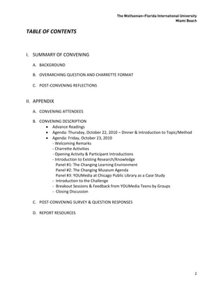 The Wolfsonian–Florida International University
                                                                              Miami Beach


TABLE OF CONTENTS


I. SUMMARY OF CONVENING
  A. BACKGROUND

  B. OVERARCHING QUESTION AND CHARRETTE FORMAT

  C. POST-CONVENING REFLECTIONS


II. APPENDIX
  A. CONVENING ATTENDEES

  B. CONVENING DESCRIPTION
        Advance Readings
        Agenda: Thursday, October 22, 2010 – Dinner & Introduction to Topic/Method
        Agenda: Friday, October 23, 2010
          - Welcoming Remarks
          - Charrette Activities
          - Opening Activity & Participant Introductions
          - Introduction to Existing Research/Knowledge
             Panel #1: The Changing Learning Environment
             Panel #2: The Changing Museum Agenda
             Panel #3: YOUMedia at Chicago Public Library as a Case Study
          - Introduction to the Challenge
          - Breakout Sessions & Feedback from YOUMedia Teens by Groups
          - Closing Discussion

  C. POST-CONVENING SURVEY & QUESTION RESPONSES

  D. REPORT RESOURCES




                                                                                         2
 