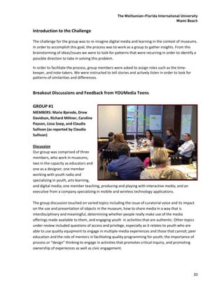 The Wolfsonian–Florida International University
                                                                                       Miami Beach

Introduction to the Challenge

The challenge for the group was to re-imagine digital media and learning in the context of museums.
In order to accomplish this goal, the process was to work as a group to gather insights. From this
brainstorming of ideas/issues we were to look for patterns that were recurring in order to identify a
possible direction to take in solving this problem.

In order to facilitate the process, group members were asked to assign roles such as the time-
keeper, and note-takers. We were instructed to tell stories and actively listen in order to look for
patterns of similarities and differences.


Breakout Discussions and Feedback from YOUMedia Teens

GROUP #1
MEMBERS: Marie Bjerede, Drew
Davidson, Richard Miltner, Caroline
Payson, Lissa Soep, and Claudia
Sullivan (as reported by Claudia
Sullivan)

Discussion
Our group was comprised of three
members, who work in museums,
two in the capacity as educators and
one as a designer; one member
working with youth radio and
specializing in youth, arts learning,
and digital media; one member teaching, producing and playing with interactive media; and an
executive from a company specializing in mobile and wireless technology applications.

The group discussion touched on varied topics including the issue of curatorial voice and its impact
on the use and presentation of objects in the museum, how to share media in a way that is
interdisciplinary and meaningful, determining whether people really make use of the media
offerings made available to them, and engaging youth in activities that are authentic. Other topics
under review included questions of access and privilege, especially as it relates to youth who are
able to use quality equipment to engage in multiple-media experiences and those that cannot; peer
education and the role of mentors in facilitating quality programming for youth; the importance of
process or “design” thinking to engage in activities that promotes critical inquiry, and promoting
ownership of experiences as well as civic engagement.




                                                                                                       20
 