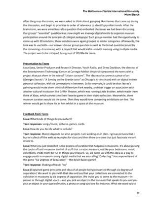 The Wolfsonian–Florida International University
                                                                                      Miami Beach

After the group discussion, we were asked to think about grouping like-themes that came up during
the discussion, and begin to prioritize in order of relevance to identify possible trends. After the
brainstorm, we were asked to craft a question that embodied the issues we had been discussing.
Our groups’ “essential” question was: How might we leverage digital media to organize museum
participation around the principle of collegial pedagogy? Each group member had the opportunity to
come up with 20 solutions; those solutions were again grouped in similar categories. Afterwards, the
task was to use both—our answers to our group question as well as the broad question posed by
the convening—to come up with a project that would address youth learning using multiple-media.
The project was to be critiqued by a group of YOUMedia teens.


Presentation to Teens
Lissa Soep, Senior Producer and Research Director, Youth Radio, and Drew Davidson, the director of
the Entertainment Technology Center at Carnegie Mellon University presented the teens with a
project that put them in the role of “citizen curators”. The idea was to connect a piece of art
(Georges Seurat’s “A Sunday on the Grande Jatte” at Chicago’s Art Institute) with an object in their
personal collection, with six connections in between. So for example, it could be that Seurat’s
painting would make them think of Millennium Park nearby, and that trigger an association with
another cultural institution like Griffin Theater, which was running Little Brother, which made them
think of Xbox, which connects to their favorite game in their video collection. Meanwhile, three
museum curators would do the same. Then they would have competing exhibitions on-line. The
winner would get to show his or her exhibit in a space at the museum.


Feedback from Teens
Lissa: What kinds of things do you collect?
Teen responses: songs/music, pictures, games, cards.
Lissa: How do you decide what to include?
Teen response: Mainly depends on what projects I am working on in class. I group pictures that I
buy or collect off the web as examples for class and then there are ones that just fascinate me or I
relate to.
Lissa: What you just described is the process of curation that happens in museums. It’s about picking
the cool stuff and museums are full of stuff that curators treasure just like your bedrooms, music
collections, iPods might be full of things you treasure. So, we came up with this idea as a way to
engage youth in museums using digital media that we are calling “Collecting.” Has anyone heard of
the game “Six Degrees of Separation”—the Kevin Bacon game?
Teen response: Shaking of heads “no”
Lissa: (Explained game principles and idea of all people being connected through six degrees of
separation.) We want to play with that idea and say that your collections are connected to the
collection in museums by six degrees of separation. We invite you to come to the museum – in-
person or through digital space—and you pick an object in the museum that speaks to you and you
pick an object in your own collection, a photo or song you love for instance. What we want you to


                                                                                                       21
 