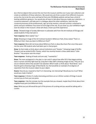 The Wolfsonian–Florida International University
                                                                                       Miami Beach

do is find six objects that connect the one from the museum and the one in your own collection and
create an exhibition of those selections. We would also ask three curators from different museums
across the city to do the same and load all that onto YOUMedia website and we have a kind of
dueling exhibitions going on. You would also all have to talk about how you made your selections—a
curatorial statement--and take part in a dialogue about the other exhibitions, look into the
curatorial processes of the professionals, sign up to be mentors, and each activity is attached to
points and your exhibition may move to front page of the site. As you level up, your exhibition might
even be shown in the museum. Drew will show a mock-up of the experience.
Drew: Showed image of Sunday Afternoon in LaGrande Jatte from the Art Institute of Chicago and
asked students if they had seen it.
Teen response: Most replied “yes.”
Drew: Showing an image of the Art Institute located in Millenium Park, Drew stated “That’s in
Millenium Park. Have you been to Millenium Park?”
Teen response: Most did not know about Millenium Park or about Burnham Plan since they were
not the same YM students who had taken part in that project.
Drew: So that made us think about cultural institutions and “theater,” (showing image of Griffin
Theater) and we picked Griffin Theater, which has recently hosted a show called about “Little
Brother.” Has anyone seen the show?
Teen response: Shaking of heads and one said, “I wanted to.”
Drew: The main protagonist in the play is a ten and it’s about how after 9/11 they began putting
teens in prison and they fight back by using their X-Box 360’s (showing image of one). They set up a
secure network where they wouldn’t be watched. Which made us think about “Rock Band,” your
favorite game (showing image of Rock Band). So, that would be an example of six degrees of
separation from the museum object to your object.
Duane: How do you respond to that? Is it interesting, not interesting? Would you try it out? What
would you make it better?
Teen response: It thinks it’s really interesting and there are an infinite number of things it would
connect you to from just one piece.
Teen response: I like the concept, but the example that you showed, maybe they’d think about their
neighborhood park (not Millenium Park).
Lissa: What you just did would be part of the process of curating and you would be talking with a
curator.




                                                                                                       22
 