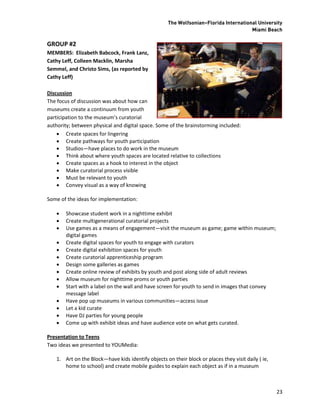 The Wolfsonian–Florida International University
                                                                                      Miami Beach

GROUP #2
MEMBERS: Elizabeth Babcock, Frank Lanz,
Cathy Leff, Colleen Macklin, Marsha
Semmel, and Christo Sims, (as reported by
Cathy Leff)

Discussion
The focus of discussion was about how can
museums create a continuum from youth
participation to the museum’s curatorial
authority; between physical and digital space. Some of the brainstorming included:
     Create spaces for lingering
     Create pathways for youth participation
     Studios—have places to do work in the museum
     Think about where youth spaces are located relative to collections
     Create spaces as a hook to interest in the object
     Make curatorial process visible
     Must be relevant to youth
     Convey visual as a way of knowing

Some of the ideas for implementation:

      Showcase student work in a nighttime exhibit
      Create multigenerational curatorial projects
      Use games as a means of engagement—visit the museum as game; game within museum;
       digital games
      Create digital spaces for youth to engage with curators
      Create digital exhibition spaces for youth
      Create curatorial apprenticeship program
      Design some galleries as games
      Create online review of exhibits by youth and post along side of adult reviews
      Allow museum for nighttime proms or youth parties
      Start with a label on the wall and have screen for youth to send in images that convey
       message label
      Have pop up museums in various communities—access issue
      Let a kid curate
      Have DJ parties for young people
      Come up with exhibit ideas and have audience vote on what gets curated.

Presentation to Teens
Two ideas we presented to YOUMedia:

   1. Art on the Block—have kids identify objects on their block or places they visit daily ( ie,
      home to school) and create mobile guides to explain each object as if in a museum



                                                                                                    23
 