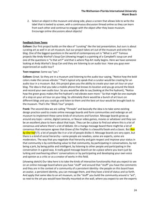 The Wolfsonian–Florida International University
                                                                                        Miami Beach

    2. Select an object in the museum and along side, place a screen that allows kids to write the
       label that is texted to screen, with a continuous discussion thread online so they can learn
       from each other and continue to engage with the object after they leave museum.
       Encourage online discussions about objects/



Feedback from Teens
Colleen: Our first project builds on the idea of “curating” like the last presentation, but ours is about
curating art as well in an art museum, but our project takes art out of the museum and onto the
blog. One of the biggest questions in the world of contemporary art is “What is art?” Famous
projects like Andy Warhol’s Soup Can (showing image) is a painting of a Campbell’s soup can and
one of the questions is “Is that art?” and that is where Pop Art really begins. Here we have someone
looking at Andy Warhol’s Soup Can and they are listening to an audio tour. Have you guys ever
experienced an audio tour?
Teen response: Some say “yes.”
Colleen: Great. So they are in a museum and listening to the audio tour saying, “Notice how the bold
colors make the canvas vibrate.” That’s typical arty speak that a curator would be creating for an
audio tour in a museum. But, this project gives you the ability to create your own art tour on your
blog. The idea is that you take a mobile phone that knows its location and you go around the block
and record your own audio tour. So you would be able to say (looking at the fire hydrant), “Notice
how the green grass makes the fire hydrant’s red vibrate even more.” So that might be one example
of a stop on your art tour on your blog. So ultimately there would be a bunch of art tours on
different blogs and you could go and listen to them and the best art tour would be brought back to
the museum. That’s the “Block Tour” project.
Frank: The second idea we are calling “Threads” and basically the idea is to take some existing
design practice used to create online message boards and form communities and redesign an art
museum to implement these same kinds of structures and function. Message boards grow up
around any topic—anime, digital cameras, or Nascar video games, movies or whatever and they can
be an excellent place to learn about that topic. They can be a place to find out where this is a lot of
consensus and where there’s a lot of debate. On a manga message board there might be a lot of
consensus that everyone agrees that Grave of the Fireflies is a beautiful book and a classic. But Ron
by One half (?), a lot of people like it or a lot of people dislike it. Message boards are very open, but
there is a kind of social hierarchy—some people are newbies, some are experts, some are
moderators. The way that you negotiate that hierarchy and gain respect and improve your status in
that community is by contributing value to that community, by participating in conversations, by not
being a jerk, by being polite and intelligent, by listening to other people and participating in the
conversation in a good way. A really good message board can be a place where you learn just by
lurking and overhearing others’ conversations or by participating and developing your own voice
and opinion as a critic or as a creator of works in this field.
(showing sketch) Our idea here is to take the kinds of interactive functionality that you expect to see
on an online message board where you have “stuff” and around that “stuff” you have the comments
and they are in the context of a community of a persistent identity--the people on this board have
an avatar, a persistent identity, you can message them, and they have a kind of status and so forth.
And apply that same idea to an art museum, so the “stuff” you build the community around is “art”,
so next to the art you would have literally mounted on the wall, where you expect to see the experts



                                                                                                      24
 