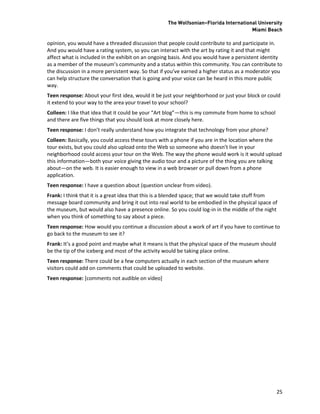 The Wolfsonian–Florida International University
                                                                                     Miami Beach

opinion, you would have a threaded discussion that people could contribute to and participate in.
And you would have a rating system, so you can interact with the art by rating it and that might
affect what is included in the exhibit on an ongoing basis. And you would have a persistent identity
as a member of the museum’s community and a status within this community. You can contribute to
the discussion in a more persistent way. So that if you’ve earned a higher status as a moderator you
can help structure the conversation that is going and your voice can be heard in this more public
way.
Teen response: About your first idea, would it be just your neighborhood or just your block or could
it extend to your way to the area your travel to your school?
Colleen: I like that idea that it could be your “Art blog”—this is my commute from home to school
and there are five things that you should look at more closely here.
Teen response: I don’t really understand how you integrate that technology from your phone?
Colleen: Basically, you could access these tours with a phone if you are in the location where the
tour exists, but you could also upload onto the Web so someone who doesn’t live in your
neighborhood could access your tour on the Web. The way the phone would work is it would upload
this information—both your voice giving the audio tour and a picture of the thing you are talking
about—on the web. It is easier enough to view in a web browser or pull down from a phone
application.
Teen response: I have a question about (question unclear from video).
Frank: I think that it is a great idea that this is a blended space; that we would take stuff from
message board community and bring it out into real world to be embodied in the physical space of
the museum, but would also have a presence online. So you could log-in in the middle of the night
when you think of something to say about a piece.
Teen response: How would you continue a discussion about a work of art if you have to continue to
go back to the museum to see it?
Frank: It’s a good point and maybe what it means is that the physical space of the museum should
be the tip of the iceberg and most of the activity would be taking place online.
Teen response: There could be a few computers actually in each section of the museum where
visitors could add on comments that could be uploaded to website.
Teen response: [comments not audible on video]




                                                                                                    25
 