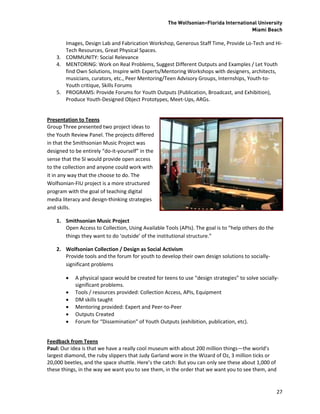 The Wolfsonian–Florida International University
                                                                                      Miami Beach

       Images, Design Lab and Fabrication Workshop, Generous Staff Time, Provide Lo-Tech and Hi-
       Tech Resources, Great Physical Spaces.
    3. COMMUNITY: Social Relevance
    4. MENTORING: Work on Real Problems, Suggest Different Outputs and Examples / Let Youth
       find Own Solutions, Inspire with Experts/Mentoring Workshops with designers, architects,
       musicians, curators, etc., Peer Mentoring/Teen Advisory Groups, Internships, Youth-to-
       Youth critique, Skills Forums
    5. PROGRAMS: Provide Forums for Youth Outputs (Publication, Broadcast, and Exhibition),
       Produce Youth-Designed Object Prototypes, Meet-Ups, ARGs.


Presentation to Teens
Group Three presented two project ideas to
the Youth Review Panel. The projects differed
in that the Smithsonian Music Project was
designed to be entirely “do-it-yourself” in the
sense that the SI would provide open access
to the collection and anyone could work with
it in any way that the choose to do. The
Wolfsonian-FIU project is a more structured
program with the goal of teaching digital
media literacy and design-thinking strategies
and skills.

    1. Smithsonian Music Project
       Open Access to Collection, Using Available Tools (APIs). The goal is to “help others do the
       things they want to do ‘outside’ of the institutional structure.”

    2. Wolfsonian Collection / Design as Social Activism
       Provide tools and the forum for youth to develop their own design solutions to socially-
       significant problems

           A physical space would be created for teens to use “design strategies” to solve socially-
            significant problems.
           Tools / resources provided: Collection Access, APIs, Equipment
           DM skills taught
           Mentoring provided: Expert and Peer-to-Peer
           Outputs Created
           Forum for “Dissemination” of Youth Outputs (exhibition, publication, etc).


Feedback from Teens
Paul: Our idea is that we have a really cool museum with about 200 million things—the world’s
largest diamond, the ruby slippers that Judy Garland wore in the Wizard of Oz, 3 million ticks or
20,000 beetles, and the space shuttle. Here’s the catch: But you can only see these about 1,000 of
these things, in the way we want you to see them, in the order that we want you to see them, and


                                                                                                     27
 