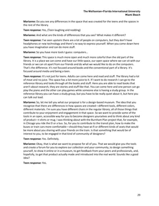 The Wolfsonian–Florida International University
                                                                                       Miami Beach

Marianne: Do you see any differences in the space that was created for the teens and the spaces in
the rest of the library.
Teen response: Yes, (Teen laughing and nodding)
Marianne: And what are the kinds of differences that you see? What makes it different?
Teen response: I’ve seen upstairs there are a lot of people on computers, but they don’t have
headphones or new technology and there’s no way to express yourself. When you come down here
you have imagination and can do more stuff.
Marianne: So you have more tools I guess: computers…
Teen response: This space is much more open and much more colorful than the old part of the
library. It is a place we can come and have our little space, our open space where we can sit with our
friends or we can sit apart from our friends and do what we would like to do on the computers.
That’s the difference. It’s not focused around books and the conventional part of a library. It’s
focused around media and being a teen.
Teen response: It’s not just for teens. Adults can come here and read and stuff. The library had a lot
of meat and no juice. This space has a lot more juice to it. If I want to do research I can go to the
reference library and looks through all the books and stuff. Here you are able to read books that
aren’t about research, they are stories and stuff like that. You can come here and one person can go
play the piano and the other can play games while someone else is having a study group. In the
reference library you can have a study group, but you have to be really quiet about it, but here you
can talk out load.
Marianne: So, let me tell you what our proposal is for a design-based museum. The idea that you
recognize that there are differences in how spaces are created—different tools, different colors,
different materials. I’m sure you have different chairs in the regular library; all of those things that
contribute to your enjoyment and engagement in that space. So we want to provide some of the
tools in an open, accessible way for you to become designers yourselves and to think about any kind
of product—t-shirts or mug. I was thinking about with the Burnham Plan project that, for example,
in Chicago you ride the El or a bus. So, for you to contribute to the transit plan, how to make the
buses or train cars more comfortable—should they have wi-fi or different kinds of seats that would
be more about you sharing with your friends on the train. Is that something that would be of
interest to you, to be engaged in that kind of community of designers?
Teen response: Yes. Definitely.
Marianne: Okay, that is what we want to propose for all of you. That we would give you the tools
and create a forum for you to explore our collection and your community, to design something
yourself, to show it online or in a museum, to get feedback from your peers and professionals, and,
hopefully, to get that product actually made and introduced into the real world. Sounds like a good
idea?
Teen response: Yes.




                                                                                                     29
 
