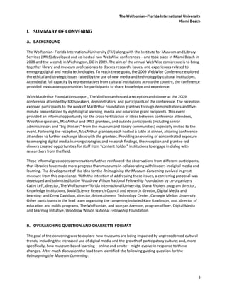 The Wolfsonian–Florida International University
                                                                                          Miami Beach

I. SUMMARY OF CONVENING
A. BACKGROUND

The Wolfsonian–Florida International University (FIU) along with the Institute for Museum and Library
Services (IMLS) developed and co-hosted two WebWise conferences—one took place in Miami Beach in
2008 and the second, in Washington, DC in 2009. The aim of the annual WebWise conference is to bring
together library and museum professionals to discuss research, issues, and experiences related to
emerging digital and media technologies. To reach these goals, the 2009 WebWise Conference explored
the ethical and strategic issues raised by the use of new media and technology by cultural institutions.
Attended at full capacity by representatives from cultural institutions across the country, the conference
provided invaluable opportunities for participants to share knowledge and experience.

With MacArthur Foundation support, The Wolfsonian hosted a reception and dinner at the 2009
conference attended by 300 speakers, demonstrators, and participants of the conference. The reception
exposed participants to the work of MacArthur Foundation grantees through demonstrations and five-
minute presentations by eight digital learning, media and education grant recipients. This event
provided an informal opportunity for the cross-fertilization of ideas between conference attendees,
WebWise speakers, MacArthur and IMLS grantees, and outside participants (including senior
administrators and “big thinkers” from the museum and library communities) especially invited to the
event. Following the reception, MacArthur grantees each hosted a table at dinner, allowing conference
attendees to further exchange ideas with the grantees. Providing an evening of concentrated exposure
to emerging digital media learning strategies and research findings, the reception and grantee-led
dinners created opportunities for staff from “content holder” institutions to engage in dialog with
researchers from the field.

These informal grassroots conversations further reinforced the observations from different participants,
that libraries have made more progress than museums in collaborating with leaders in digital media and
learning. The development of the idea for the Reimagining the Museum Convening evolved in great
measure from this experience. With the intention of addressing these issues, a convening proposal was
developed and submitted to the Woodrow Wilson National Fellowship Foundation by co-organizers
Cathy Leff, director, The Wolfsonian–Florida International University; Diana Rhoten, program director,
Knowledge Institutions, Social Science Research Council and research director, Digital Media and
Learning; and Drew Davidson, director, Entertainment Technology Center, Carnegie Mellon University.
Other participants in the lead team organizing the convening included Kate Rawlinson, asst. director of
education and public programs, The Wolfsonian, and Morgan Arenson, program officer, Digital Media
and Learning Initiative, Woodrow Wilson National Fellowship Foundation.


B. OVERARCHING QUESTION AND CHARRETTE FORMAT

The goal of the convening was to explore how museums are being impacted by unprecedented cultural
trends, including the increased use of digital media and the growth of participatory culture; and, more
specifically, how museum-based learning—online and onsite—might evolve in response to these
changes. After much discussion the lead team identified the following guiding question for the
Reimagining the Museum Convening:




                                                                                                          3
 