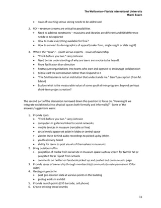 The Wolfsonian–Florida International University
                                                                                   Miami Beach

          Issue of touching versus seeing needs to be addressed

   2. ROI – revenue streams are critical to possibilities
       Need to address constraints – museums and libraries are different and ROI difference
          needs to be explored
       How to make everything available for free?
       How to connect to demographics of appeal (maker fairs, singles night or date night)

   3. Who is the “boss”? – youth versus experts – issues of ownership
       “Think before you ban.” Larry Johnson
       Need better understanding of why are teens are a voice to be heard?
       More facilitation than direction
       Restructure organizations into teams who own and operate to encourage collaboration
       Teens start the conversation rather than respond to it
       “The Smithsonian is not an institution that understands me.” Gen Y perception (from M.
        Edson)
       Explore what is the measurable value of some youth driven programs beyond perhaps
        short-term project creation?



The second part of the discussion narrowed down the question to focus on, “How might we
integrate social media into physical spaces both formally and informally?” Some of the
answers/suggestions were:

   1. Provide tools
       “Think before you ban.” Larry Johnson
       computers in galleries linked to social networks
       mobile devices in museum (rentable or free)
       social media space set aside in lobby or central space
       visitors leave behind audio recordings to picked up by others
       youth advisory board
       ability for teens to post visuals of themselves in museum)
   2. Bring outside stuff in
       projection of media from social site in museum space such as screen for twitter fall or
          projected Flickr report from schools
       comments on twitter or Facebook picked up and pushed out on museum’s page
   3. Provide sense of ownership through membership/community (create permanent ID for
      users)
   4. Geotag or geocache
       post geo-location data at various points in the building
       geotag works in exhibit
   5. Provide launch points (2-D barcode, cell phone)
   6. Create enticing bread crumbs


                                                                                                  31
 