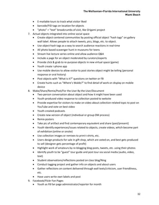 The Wolfsonian–Florida International University
                                                                                Miami Beach

    E-mailable tours to track what visitor liked
    barcode/FID tags on location for objects
    “photo” + “text” breadcrumbs of visit, like Origami project
7. Actual objects integrated into online social space
    Create object-centered communities by posting official object “hash tags” on gallery
       wall label. Allows people to attach tweets, pics, blogs, etc. to object.
    Use object hash tags as a way to search audience reactions in real-time
    All photo based scavenger hunt in museums for teens
    Stream live lecture series online and allow audience Q&A
    Include a page for an object moderated by curators/experts
    Provide click & grab to re-purpose objects in new virtual space (game)
    Youth create i-phone app
    Use mobile devices to allow visitor to post stories object might be telling (personal
       response or oral history)
    Post objects with “What is it?” questions on twitter or FB
    Create hunts such as “Where’s Waldo?” to find detail of work on display on mobile
       device
8. Make/Share/Remix/Post/For the User By the User/Document
    Two-person conversation about object and how it might have been used
    Youth-produced video response to collection posted to website
    Provide expertise for visitors to make on video about collection-related topic to post on
       YouTube and vote on best video
    Youth-created podcasts
    Create new version of object (individual or group DM process)
    Remix posters
    Take pic of artifact and find contemporary equivalent and share (past/present)
    Youth identify experiences/issues related to objects, create videos, which become part
       of exhibition (online or onsite)
    Use collection images or remixes to print t-shirts, etc.
    Users design products for sale in gift shop, which are voted on, and best gets produced
       to sell (designer gets percentage of profit)
    Highlight work of amateurs by re-blogging blog posts, tweets, etc. using their photos
    Identify youth to be “guest” tour guide and post tour via social media (audio, video,
       text)
    Student observations/reflections posted on class blog/Ning
    Conduct tagging project and gather info on objects and about users
    Gather reflections on content delivered through wall texts/criticism, user friendliness,
       etc.
    Have users write own labels and post
9. Facebook/Flickr Fan Pages
    Youth as FB fan page administrator/reporter for month


                                                                                            32
 