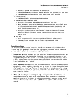 The Wolfsonian–Florida International University
                                                                                        Miami Beach

         Facebook Fan pages created by youth per object/artist
         Create fan page for exhibit and post updates (# visitors, news coverage, back story, etc.)
         Create a Flickr group for museum of “best” pics of spaces and/or collection
    10. Pandora told me…
         Create Pandora-like application for collection images
    11. Behind the Scenes/Talk to the Experts
         Museum staff blog/tweet or create Facebook page about their work
         Youth learn about various museum roles and do exhibition project with students taking
           on various roles (curator, registrar, exhibition designer, educator, preparatory, tour
           guide, photographer, marketing, etc.)
         Museum staff members create video podcasts of stages of organizing/installing an
           exhibition (selecting, conserving, framing, crating/uncrating, installing work/labels,
           lighting, etc.)
    12. Outreach
         Beam special events into Second life as a way to reach out to global audience
         Create a Linked-In group and post job announcements and news there



Presentation to Teens
The group selected three possible activities to present under the theme of “Search, Show, Share.”
Students were told: We want to connect the tools, interests, and experiences that you already use
and have with the collection in our museum. It might look like this:

1. Pandora Told Me: If you provide us with some simple data related to your personal interests, we
   can provide you with a personalized tour through our museum that specifically hits items you
   may find most appealing. This tour can be delivered to your own mobile device, we can loan you
   a device with the tour on it, or you can even have a paper version. You can do this from home or
   school to get a sneak peek if you like.

2. Digital Scrapbook: As you enjoy your tour, you can trigger photos of yourself in the space, photos
   of the objects, or video bits. At the end of your visit, we will give you a disc or a URL that includes
   all of your pictures, as well as professional bits of each object you visited for a complete package
   that documents your day. The file is, of course, editable. You can upload your own pictures or any
   other content for your tour.

3. Shout-out!: Now that you have some great stuff, perhaps you want to share. We have even
   more content available on line for you to upload mix and match, and then use to share your
   experiences and educate the masses, etc. It can be an opinion piece, teaching, highlight reel, or
   whatever. The community will vote on the best “shout-outs” and they will be featured on our
   website.




                                                                                                       33
 