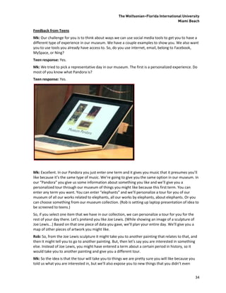 The Wolfsonian–Florida International University
                                                                                       Miami Beach

Feedback from Teens
Mk: Our challenge for you is to think about ways we can use social media tools to get you to have a
different type of experience in our museum. We have a couple examples to show you. We also want
you to use tools you already have access to. So, do you use internet, email, belong to Facebook,
MySpace, or Ning?
Teen response: Yes.
Mk: We tried to pick a representative day in our museum. The first is a personalized experience. Do
most of you know what Pandora is?
Teen response: Yes.




Mk: Excellent. In our Pandora you just enter one term and it gives you music that it presumes you’ll
like because it’s the same type of music. We’re going to give you the same option in our museum. In
our “Pandora” you give us some information about something you like and we’ll give you a
personalized tour through our museum of things you might like because this first term. You can
enter any term you want. You can enter “elephants” and we’ll personalize a tour for you of our
museum of all our works related to elephants, all our works by elephants, about elephants. Or you
can choose something from our museum collection. (Rob is setting up laptop presentation of idea to
be screened to teens.)
So, if you select one item that we have in our collection, we can personalize a tour for you for the
rest of your day there. Let’s pretend you like Joe Lewis. (While showing an image of a sculpture of
Joe Lewis...) Based on that one piece of data you gave, we’ll plan your entire day. We’ll give you a
map of other pieces of artwork you might like.
Rob: So, from the Joe Lewis sculpture it might take you to another painting that relates to that, and
then it might tell you to go to another painting. But, then let’s say you are interested in something
else. Instead of Joe Lewis, you might have entered a term about a certain period in history, so it
would take you to another painting and give you a different tour.
Mk: So the idea is that the tour will take you to things we are pretty sure you will like because you
told us what you are interested in, but we’ll also expose you to new things that you didn’t even


                                                                                                        34
 