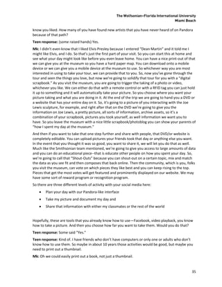 The Wolfsonian–Florida International University
                                                                                        Miami Beach

know you liked. How many of you have found new artists that you have never heard of on Pandora
because of that path?
Teen response: (some raised hands) Yes.
Mk: I didn’t even know that I liked Elvis Presley because I entered “Dean Martin” and it told me I
might like Elvis, and I do. So that’s just the first part of your visit. So you can start this at home and
see what your day might look like before you even leave home. You can have a nice print-out of that
we can give you at the museum so you have a hard paper map. You can download onto a mobile
device or we can give you a mobile device at the museum to use. So whichever way you are most
interested in using to take your tour, we can provide that to you. So, now you’ve gone through the
tour and seen the things you love, but now we’re going to solidify that tour for you with a “digital
scrapbook.” As you visit the museum, you are going to trigger the taking of a photo or video,
whichever you like. We can either do that with a remote control or with a RFID tag you can just hold
it up to something and it will automatically take your picture. So you choose where you want your
picture taking and what you are doing in it. At the end of the trip we are going to hand you a DVD or
a website that has your entire day on it. So, it’s going to a picture of you interacting with the Joe
Lewis sculpture, for example, and right after that on the DVD we’re going to give you the
information on Joe Lewis, a pretty picture, all sorts of information, archive assets, so it’s a
combination of your scrapbook, pictures you took yourself, as well information we want you to
have. So you leave the museum with a nice little scrapbook/photoblog you can show your parents of
“how I spent my day at the museum.”
And then if you want to take that one step further and share with people, that DVD/or website is
completely editable. You can upload pictures your friends took that day or anything else you want.
In the event that you thought it was so good, you want to share it, we will let you do that as well.
Much like the Smithsonian team mentioned, we’re going to give you access to large amounts of data
and you can do an educational piece--that is educate other people on how you spent your day. So,
we’re going to call that “Shout-Outs” because you can shout-out on a certain topic, mix and match
the data as you see fit and then composes that back online. Then the community, which is you, folks
you visit the museum, can vote on which pieces they like best and you can keep rising to the top.
Pieces that get the most votes will get featured and prominently displayed on our website. We may
have some sort of reward program or recognition program.
So there are three different levels of activity with your social media here:
       Plan your day with our Pandora-like interface
       Take my picture and document my day and
       Share that information with either my classmates or the rest of the world


Hopefully, these are tools that you already know how to use—Facebook, video playback, you know
how to take a picture. And then you choose how far you want to take them. Would you do that?
Teen response: Some said “Yes.”
Teen response: Kind of. I have friends who don’t have computers or only one or adults who don’t
know how to use them. So maybe in about 10 years those activities would be good, but maybe you
need to print out a thumbnail.
Mk: Oh we could easily print out a book, not just a thumbnail.


                                                                                                       35
 