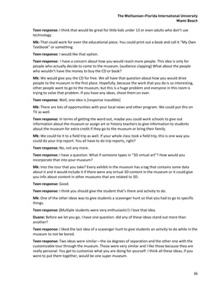 The Wolfsonian–Florida International University
                                                                                         Miami Beach

Teen response: I think that would be great for little kids under 13 or even adults who don’t use
technology.
Mk: That could work for even the educational piece. You could print out a book and call it “My Own
Textbook” or something.
Teen response: I would like that option.
Teen response: I have a concern about how you would reach more people. This idea is only for
people who actually decide to come to the museum. (audience clapping) What about the people
who wouldn’t have the money to buy the CD or book?
Mk: We would give you the CD for free. We all have that question about how you would drive
people to the museum in the first place. Hopefully, because the work that you do is so interesting,
other people want to go to the museum, but this is a huge problem and everyone in this room is
trying to solve that problem. If you have any ideas, shoot them on over.
Teen response: Well, one idea is [response inaudible]
Mk: There are lots of opportunities with your local news and other program. We could put this on
TV as well.
Teen response: In terms of getting the word out, maybe you could work schools to give out
information about the museum or assign art or history teachers to give information to students
about the museum for extra credit if they go to the museum or bring their family.
Mk: We could tie it to a field trip as well. If your whole class took a field trip, this is one way you
could do your trip report. You all have to do trip reports, right?
Teen response: No, not any more.
Teen response: I have a question. What if someone types in “3D virtual art”? How would you
incorporate that into your museum?
Mk: Into the tour that you take? Every exhibit in the museum has a tag that contains some data
about it and it would include it if there were any virtual 3D content in the museum or it could give
you info about content in other museums that are related to 3D.
Teen response: Good.
Teen response: I think you should give the student that’s there and activity to do.
Mk: One of the other ideas was to give students a scavenger hunt so that you had to go to specific
things.
Teen response: (Multiple students were very enthusiastic!) I love that idea.
Duane: Before we let you go, I have one question: did any of these ideas stand out more than
another?
Teen response: I liked the last idea of a scavenger hunt to give students an activity to do while in the
museum to not be bored.
Teen response: Two ideas were similar—the six degrees of separation and the other one with the
customizable tour through the museum. Those were very similar and I like those because they are
really personal. You get to customize what you are doing for yourself. I think all these ideas, if you
were to put them together, would be one super museum.



                                                                                                          36
 