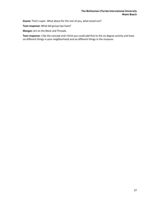 The Wolfsonian–Florida International University
                                                                                      Miami Beach

Duane: That’s super. What about for the rest of you, what stood out?
Teen response: What did group two have?
Morgan: Art on the Block and Threads.
Teen response: I like the concept and I think you could add that to the six degree activity and have
six different things in your neighborhood and six different things in the museum.




                                                                                                   37
 