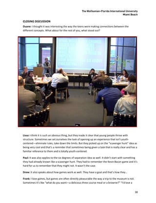 The Wolfsonian–Florida International University
                                                                                       Miami Beach

CLOSING DISCUSSION
Duane: I thought it was interesting the way the teens were making connections between the
different concepts. What about for the rest of you, what stood out?




Lissa: I think it is such an obvious thing, but they made it clear that young people thrive with
structure. Sometimes we set ourselves the task of opening up an experience that isn’t youth-
centered—eliminate rules, take down the limits. But they picked up on the “scavenger hunt” idea as
being very cool and that’s a reminder that sometimes being given a task that is really clear and has a
familiar reference to them and is totally youth-centered.

Paul: It was also applies to the six degrees of separation idea as well. It didn’t start with something
they had already known like a scavenger hunt. They had to remember the Kevin Bacon game and it’s
hard for us to remember that they might not. It wasn’t the case.

Drew: It also speaks about how games work as well. They have a goal and that’s how they…

Frank: I love games, but games are often directly pleasurable the way a trip to the museum is not.
Sometimes it’s like “what do you want—a delicious three course meal or a brownie?” “I’d love a


                                                                                                     38
 