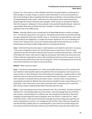 The Wolfsonian–Florida International University
                                                                                        Miami Beach

brownie.” So, I also caution us a little, although I think there are opportunities to include games in
these settings in a number of ways--as works of culture themselves or as structured experiences
that are illuminating an idea or providing information about something or communicating some part
of understanding the larger system. I think there are a lot of places, but to make the process of
going through the museum inherently more enjoyable. I think our job is to somehow to make the
role of the museums—whatever it is that we decide is the important thing that they do—what is its
responsibility? What does do? What value does it provide? To make it do that job better, as
opposed to have it do a different job.

Christo – Yesterday Quest to Learn actually went to the Napa Ridge Museum and did a scavenger
hunt. The kids had a great time, it was super fun. The whole point was that to just find the fact that
you were supposed to write down and then move on. So they were running really fast, never really
actually looked at the neighboring...it changes the museum experience. You are not spending a lot
of time in the “whatever hall”, you are just actually trying to get the facts and move on. So, this is
furthering your point that it totally changes what you are doing with the kids.

Larry – I think this thread of conversation is really important, and I made this point also in our group
– that as we re-image the museum, let’s not lose the museum in the process. I think it’s really
important to start from the place of why we have museums; and what value they have. I mean some
of the ideas that I heard, I don’t want to single any out because I don’t want to be critical, but some
of them really were replacing the museum with something else that was not the museum any more.
I think that we just need to know when we are doing that. I think it’s really important not to lose the
value of the institution as we make it to be more relevant.

Michael – What is that core value?

Larry – I can tell you my perspective on it. I think, we probably all have one, but it’s a question that
each institution really should be able to articulate from their own perspective, each museum has a
unique mission. If I were thinking of it from the Smithsonian’s perspective, I would say that it’s really
important to be the institution that has this six-hundred million item collection, I mean there is no
other institution in the planet that has the similar mission, and that mission is comprehensive
encyclopedic and profound. Whether that means that you should be to give it away all because it’s a
public good. I don’t know if that is part of the conversation that is important, but it’s a part that
each museum needs to understand well before they take down this road.

Maria – I was surprised they weren’t more interested in the “Art on the Block”, and that is the kinda
stuff that I do. I was thinking maybe one of the reasons, is that the language they are not familiar
with; museum, understanding art in a different way. Even though that sounds like an idea that is
changing it actually brings them back to being like, wow, the museum is a place for me. I didn’t
really think of that. I think too that they like the scavenger hunt because they have a goal they are
used to knowing how to do that, I can complete the task and then I leave. Whereas I thought that
that idea that they suddenly saw art as something that is a part of their life and then they go into
the museum and they see that space, which you are afraid of them losing. Does that make sense?



                                                                                                      39
 
