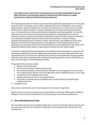 The Wolfsonian–Florida International University
                                                                                          Miami Beach

    How might museums maximize the learning experiences achieved through digital media and
    object collections, and what spaces might be created by and within museums to engage
    young learners in informal and formal learning experiences?


The organizing team determined that a one-day charrette would be the appropriate format for the topic
being considered. Duane Bray, partner, IDEO, a design firm known for its leadership in human-based
design processes, agreed to facilitate the convening. The charrette process is often used in the design
field to address a specific “problem” through rapid-design brainstorming and testing with potential
users. It is structured as an intensive and somewhat competitive, team-based approach. To utilize the
expertise of the various fields represented by the participants in considering the future role and
practices of museums as part of a networked distributed learning environment, each team contained a
mix of education and digital media learning specialists and researchers, museum and library
professionals (including museum educators, curators, administrators, and exhibition and new media
designers), and interactive design professionals. (See Appendix A: Convening Attendees for list of
participants.) A sub-question of the convening addressed how a process developed in the context of the
design field might be used to address a larger question that was not, itself, design-related.

As detailed in Appendix: B Convening Description, the organizers advised participants to prepare for the
convening by reading three articles on digital media learning and use by youth. Most participants also
attended the dinner in Princeton the night before the charrette, which allowed them to get acquainted
informally. At the dinner, Duane Bray also introduced the guiding questions and the charrette format in
order to set the stage for the following day’s activities.

The agenda of the convening included:
     Welcome and introductions;
     Introduction to the day’s activities by Duane Bray;
     Three panel presentations made by selected attendees on the changing learning environment,
       the changing museum agenda, and the Chicago Public Library’s YOUMedia space as a case study;
     Introduction to the challenge by Duane Bray;
     Breakout discussions by the four pre-assigned teams;
     Presentation of selected ideas to YOUMedia teens via teleconferencing and gathering of
       feedback from them;
 Closing discussion.

Notes and/or transcripts for each of these components are included in Appendix B.

Organizers also sent a post-convening survey to all participants in December 2009 to gather additional
feedback on the convening. (See Appendix C: Post-Convening Survey and Question Responses.)


C. POST-CONVENING REFLECTIONS

The convening’s charrette process yielded multiple ideas museums could further develop and test using
their particular collections. All are detailed in Appendix B: Convening Descriptions. We provide a few
examples here:




                                                                                                           4
 