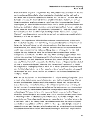 The Wolfsonian–Florida International University
                                                                                          Miami Beach

Bacon or whatever. They are at a very different stage in life, and their focus is in school still. It is also
out of school doing all kinds of after-school activities where YouMedia is working really well – a
place where they can go. But it’s not totally disconnected. It’s a safe place; it’s still more like school
than not in some ways. It’s structured. I think we forget that they do like that a lot, you can’t just
throw them out there. Nina Simon says we do a lot of great things in museums and we shouldn’t
stop doing that, but we could use social media to record some of it and to give them some new skills
that they take back to their schools where they are not getting some of that. There are a lot of kids
that are not getting taught how to use the internet or on-line tools. So, I think there is a continuum
there and we have to think about keeping that sort of grounded in their education as people.
Whether it’s toward civic action or community roles and such, but keep them grounded in who they
are coming to be at that age especially.

Colleen – I am really interested in formal and informal game comments and they inspired me to
think about what I would take away from this day. Thinking is maybe not necessarily continuum but
the fact that the formal/informal can only exist with each other. That like a game, the formal
structures of rules, they are very formal. Games are very formal designs actually facilitate or make
possible play, which is an informal mode/way of being. It’s a way of finding play in a more rigid
structure. So I keep thinking that maybe that is something we are trying to figure out here,
participation vs. authority, etc., etc. Where is the play? Where are the play opportunities in these
contexts, in these settings? And how can we, with the formal structures of game in place generate
more opportunities and more hooks for play. You asked about some of our other ideas, one of the
ideas was, “Museum Karaoke”; which was like the slideshow Karaoke or the power point events that
you have, to actually pretend you are presenting slides that you haven’t seen before. So the idea
was that you would have to go up in front of the art and be the tour guide and say this piece comes
from this historical period, etc., etc. So there would be an idea of play with expertise, with play with
the language of art, history, and art criticism. So, I think that is one example that begins to think
about play a little bit.

Paul – This talk about process and structure reminds me of a project I did ten years ago with a group
of middle school students across several schools and we were studying Egyptian history. What we
did at the museum was we created a replica piece of Egyptian pectoral piece that goes over the
chest of the mummy – very authentic. We used this as the center point for a two week long unit –
the study of ancient Egyptian antiquities and artifacts and the whole question was this authentic or
not and how would you determine it? What research would you do? What resources do you have
available to you? We looked at a lot of other museum artifacts in person and on-line. They did a
tremendous amount of research. And what we were trying to get them to see was that the process
of determining whether or not something was authentic was as important as finding the actual
answer in the end. They really enjoyed it. It was a very involved project. Every school where we did
it, the students loved it. But in every school, it was more important in the end for the students to
know that they were right than whether or not they had done a good job in doing the research. It
may speak to the age level, these were all sixth graders. But it was such an interesting project to be
involved with because they all jumped at the idea of conducting the research but they still wanted



                                                                                                          41
 