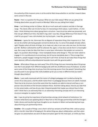 The Wolfsonian–Florida International University
                                                                                        Miami Beach

the authority of the museum come in at the end let them know whether or not their research ideas
were correct in the end.

Duane – Here is a question for the group: What are your take-aways? What are you going to be
thinking about when you get to work on Monday? What are you taking from today?

Drew – I am thinking similar to Colleen. We do so much work with students and kids in that age
range. The clients often ask it to be fun but, it’s interesting to think about, I said it before…it’s the
tasks. I think thinking more about giving them a structure. I was struck too when we presented, and
that one girl, Millennium Park, that didn’t ring a bell. I was like, Chicago Millennium Park doesn’t ring
a bell for you guys? I was a bit shocked, but my local park…I was like, great point.

Marianne – I guess for me, there was this six degrees of separation thing, their response to it. That
we can do a better job having people connect to what we do, in a sense that people already collect,
right? People collect all kinds of things. So to make out, why in our case; why one man, for the most
part Mr. Wolfson collected the stuff he collected. No, again, is how does one do that in a meaningful
way. But a way to take the idea that there is some basic information that people can connect to.
Again, my question about design, I mean everybody knows what design is. They are never asked to
engage in it in a professional structured way, but of course everybody does it. They arrange their
bedrooms, people engage in design but they don’t call it that. So how do we make these things that
seem abstract, difficult and professional resonate more with the general public?

Duane – What about things you took away? One of the things that was interesting about this group
was that it was people from different backgrounds with lots of different areas of emphasis. So what
were some of the things that struck you from the morning session from the panels? Something that
you discussed in your groups that really bubbled up for you as new or different that you hadn’t
thought about before?

Marie – I was really impressed with the notion of collegial pedagogy and it ended up being the
center of our discussion, and the whole notion that it is pedagogy because there are adults involved.
There has to be structure, but at the same time the students are able to interact and have a non-
passive role and what are the tensions between those. And then taking about, how do you take that
to into social media; and how do you take it beyond people that maybe you interact face to face
with? I think that is an extremely that it is an extremely interesting concept and it’s an interesting
structure metaphor to explore further.

Jon – I was struck by the importance of partnerships among a local network of institutions. For
instance what Diana was speaking about in New York or the Chicago partnerships with the Chicago’s
Public Library and transferring those thoughts to our situation in Miami and wondering how to go
about forming such partnerships there.

Caroline – On a couple of things: one is that in all of our versions of stuff how little--and our group
did it a tiny bit--how little of bringing all, this whole thing was about collaboration, and then when
we gave our presentations we were all about one place again for the most part, so it tells you how


                                                                                                          42
 