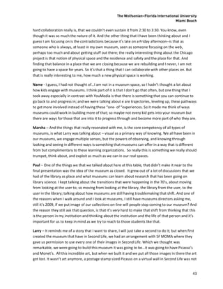 The Wolfsonian–Florida International University
                                                                                        Miami Beach

hard collaboration really is, that we couldn’t even sustain it from 2:30 to 3:30. You know, even
though it was so much the nature of it. And the other thing that I have been thinking about and I
guess I am focusing on is the contradictions because it’s late on a Friday afternoon--is that as
someone who is always, at least in my own museum, seen as someone focusing on the web,
perhaps too much and about getting stuff out there; the really interesting thing about the Chicago
project is that notion of physical space and the residence and safety and the place for that. And
finding that balance in a place that we are closing because we are rebuilding and I never, I am not
going to have a space for years. So it’s that a thing that I can collaborate with other places on. But
that is really interesting to me, how much a new physical space is working.

Name - I guess, I had not thought of…I am not in a museum space, so I hadn’t thought a lot about
how kids engage with museums. I think part of it is that I don’t go that often, but one thing that I
took away especially in contrast with YouMedia is that there is something that you can continue to
go back to and progress in; and we were talking about e are trajectories, leveling up, these pathways
to get more involved instead of having these “one- of “experiences. So it made me think of ways
museums could work in building more of that; so maybe not every kid gets into your museum but
there are ways for those that are into it to progress through and become more part of who they are.

Marsha – And the things that really resonated with me, is the core competency of all types of
museums, is what Larry was talking about – visual as a primary way of knowing. We all have been in
our museums, we engage multiple senses, but the powers of observing, and knowing through
looking and seeing in different ways is something that museums can offer in a way that is different
from but complimentary to these learning organizations. So really this is something we really should
trumpet, think about, and exploit as much as we can in our real spaces.

Paul – One of the things we that we talked about here at this table, that didn’t make it near to the
final presentation was the idea of the museum as closed. It grew out of a lot of discussions that we
had of the library as place and what museums can learn about research that has been going on
library science. I kept talking about the transitions that were happening in the 70’s, about moving
from looking at the user to; so moving from looking at the library, the library from the user, to the
user in the library; talking about how museums are still having troublemaking that shift. And one of
the reasons when I walk around and I look at museums, I still have museums directors asking me,
still it’s 2009, if we put image of our collections on-line will people stop coming to our museum? And
the reason they still ask that question, is that it’s very hard to make that shift from thinking that this
is the person in my institution and thinking about the institution and the life of that person and it’s
important for us to keep in mind as we try to reach to those students like that.

Larry – It reminds me of a story that I want to share, I will just take a second to do it; but when first
created the museum that have in Second Life, we had an arrangement with SF MOMA where they
gave us permission to use every one of their images in Second Life. Which we thought was
remarkable, we were going to build this museum it was going to be…it was going to have Picasso’s
and Monet’s. All this incredible art, but when we built it and we put all those images in there the art
got lost. It wasn’t art anymore, a postage stamp sized Picasso on a virtual wall in Second Life was not


                                                                                                         43
 