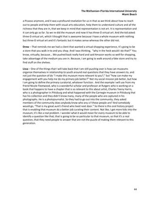 The Wolfsonian–Florida International University
                                                                                       Miami Beach

a Picasso anymore, and it was a profound revelation for us in that as we think about how to reach
out to people and help them with visual arts education, help them to understand culture and all the
richness that they are in, that we keep in mind that representation is not art. It is representation and
it can only go so far. So we re-did the museum and now it has three-D virtual art. And the kid asked
three-D virtual art, which I thought that is awesome because I have a whole museum with nothing
but three-D virtual art and it’s fantastic but it makes sense whereas the other did not.

Drew – That reminds me we had a client that wanted a virtual shopping experience, it’s going to be
a store that you walk in to and you shop. And I was thinking, “why in the heck would I do that?” You
know, virtually, because... We pushed back really hard and said Amazon works so well for shopping,
take advantage of the medium you are in. Because, I am going to walk around a fake store and try to
find stuff on the shelves.

Lissa – One of the things that I will take back that I am still puzzling over is how can museums
organize themselves in relationship to youth around real questions that they have answers to, and
not just the question of do “I make this museum more relevant to you?,” but “how can make my
engagement with you help me do my primary job better?” Not my social mission job better, but how
I am going to define the primary curatorial, whatever function. And the example I will use from my
friend Nicole Fleetwood, who is a wonderful scholar and professor at Rutgers who is working on a
book that happens to have a chapter that is so relevant to this about artist, Charles Teeny Harris,
who is a photographer in Pittsburg and what happened with the Carnegie museum in Pittsburg that
has his collection and they didn’t know many, many of the people who are captured in his
photographs. He is a photojournalist. So they had to go out into the community, they asked
members of the community does anybody know who any o f these people are? And somebody
would go, “That is my great aunt’s friend who lived next door.” So there is this oral history project
that is enabling that museum do a better job curating their content. Not like, I get more kids into the
museum; it’s like a real problem. I wonder what it would mean for every museum to be able to
identify a question like that; that is going to be so particular to that museum, so that it’s a real
question, that they need people to answer that are not the puzzle of making them relevant to this
generation.




                                                                                                     44
 