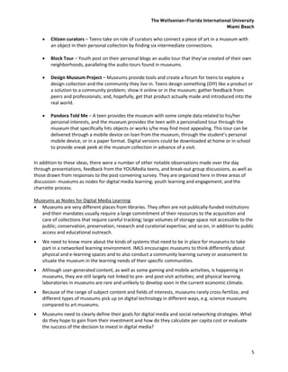 The Wolfsonian–Florida International University
                                                                                           Miami Beach

       Citizen curators – Teens take on role of curators who connect a piece of art in a museum with
        an object in their personal collection by finding six intermediate connections.

       Block Tour – Youth post on their personal blogs an audio tour that they’ve created of their own
        neighborhoods, paralleling the audio tours found in museums.

       Design Museum Project – Museums provide tools and create a forum for teens to explore a
        design collection and the community they live in. Teens design something (DIY) like a product or
        a solution to a community problem; show it online or in the museum; gather feedback from
        peers and professionals; and, hopefully, get that product actually made and introduced into the
        real world.

       Pandora Told Me – A teen provides the museum with some simple data related to his/her
        personal interests, and the museum provides the teen with a personalized tour through the
        museum that specifically hits objects or works s/he may find most appealing. This tour can be
        delivered through a mobile device on loan from the museum, through the student’s personal
        mobile device, or in a paper format. Digital versions could be downloaded at home or in school
        to provide sneak peek at the museum collection in advance of a visit.

In addition to these ideas, there were a number of other notable observations made over the day
through presentations, feedback from the YOUMedia teens, and break-out group discussions, as well as
those drawn from responses to the post-convening survey. They are organized here in three areas of
discussion: museums as nodes for digital media learning; youth learning and engagement; and the
charrette process.

Museums as Nodes for Digital Media Learning
 Museums are very different places from libraries. They often are not publically-funded institutions
   and their mandates usually require a large commitment of their resources to the acquisition and
   care of collections that require careful tracking; large volumes of storage space not accessible to the
   public; conservation, preservation, research and curatorial expertise; and so on, in addition to public
   access and educational outreach.
   We need to know more about the kinds of systems that need to be in place for museums to take
    part in a networked learning environment. IMLS encourages museums to think differently about
    physical and e-learning spaces and to also conduct a community learning survey or assessment to
    situate the museum in the learning needs of their specific communities.
   Although user-generated content, as well as some gaming and mobile activities, is happening in
    museums, they are still largely not linked to pre- and post-visit activities; and physical learning
    laboratories in museums are rare and unlikely to develop soon in the current economic climate.
   Because of the range of subject content and fields of interests, museums rarely cross-fertilize, and
    different types of museums pick up on digital technology in different ways, e.g. science museums
    compared to art museums.
   Museums need to clearly define their goals for digital media and social networking strategies. What
    do they hope to gain from their investment and how do they calculate per capita cost or evaluate
    the success of the decision to invest in digital media?



                                                                                                           5
 