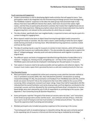 The Wolfsonian–Florida International University
                                                                                            Miami Beach


Youth Learning and Engagement
 Student-centeredness is vital to developing digital media activities that will appeal to teens. Teen
   participation needs to be integrated into the brainstorming and design process from the beginning.
   The YOUMedia students’ responses to the ideas the adult groups had conceived made it very
   obvious that teens have different interest than adults, need more structure than adults might
   realize, and that they are particularly attracted to activities that involve their neighborhood and are
   part of their daily experience. Making assumptions about what teens know/understand may lead to
   programming that is not relevant to the communities for which they are created.
   The idea of place, specifically their own neighborhoods, is important to teens and may be a part of a
    content strategy for engaging them.
   More research needs to be done on object-based learning through digital media compared to
    learning from hands-on activities. We also need a clearer understanding of what the terms digital
    media learning and hands-on learning mean. What blended learning experiences could be created
    and how do they relate?
   The idea of curating may be a way for museums to connect to teen interests, while still focusing on
    a practice that museums are traditionally skilled in. This also provides the opportunity to explore the
    idea of “collegial pedagogy” whereby youth and adult professionals work together to produce an
    original work.
   The different spaces and levels of engagement identified through MacArthur-funded (Mimi Ito’s)
    research – hanging out, messing around, and geeking out – are keys to the success of the CPL’s
    YOUMedia space and could also be employed in developing teen-focused spaces in museums.
   Teen spaces in museums need to be easily accessible and near galleries and collection objects. The
    museum must create a space that is perceived by teens as safe and created primarily for their use.

The Charrette Process
 Most participants who completed the online post-convening survey rated the charrette method as
    very or somewhat successful (64%). But, they indicated the panelists’ introductions to existing
    research/knowledge (71.4%), the presentation and feedback from YOUMedia teens (64.3%), and the
    break-out session format (57.1%) as the components that most often added to the success of the
    convening. Other components received much lower ratings. Fewer than half of respondents (42.9%)
    indicated that the overall facilitation and clarity of group tasks and final objective contributed to the
    convening’s success; and time allocated for the convening and Duane Bray’s introduction to human-
    based design were each selected by only 21.4% of respondents as contributing to the success. (See
    Appendix C: Post-Convening Survey & Question Responses.)

   Some participants reported “the goals of the break-out sessions were not clear;” and “instructions
    to the break-out groups were unclear and the result …was confusion and lack of focus. I think this
    was in part a result of trying to cram too much activity in a limited amount of time.” Yet, they still
    “found the experience both frustrating and stimulating.”

   Multiple participants also included very positive responses to the convening in the survey:

    “Fascinating work with an exceptional group in a beautiful setting. My eyes were certainly opened
    to the expanding role of museums in formal and informal learning as mediated by technology.”


                                                                                                             6
 