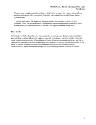 The Wolfsonian–Florida International University
                                                                                           Miami Beach

    “It was a great mixed group, which is always a delight since as usual I find I learn a lot more from
    going to meeting with folks from diverse fields than from ones within my field. I found it a very
    productive day.”

    “I love the participants, the organizers, the conversations and exchange of ideas (!!!), but,
    ultimately, I think the charrette/product-development methodology forced a narrowing of focus
    prematurely – just as the implications of new data and big ideas were becoming clear.”


NEXT STEPS:

As illustrated in the feedback from the attendees of the convening, cross-disciplinary think tanks that
generate diverse solutions to specific problems are much needed as we transition into the rich, multi-
nodal educational environment afforded by digital media. More such knowledge exchanges are vital to
develop constructive partnerships between education providers, to nurture clear communication of the
range of possible solutions and potential roadblocks or limitations, and to build a common
understanding of digital media and learning in the museum setting whether on-line or in-person.




                                                                                                           7
 