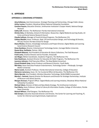 The Wolfsonian–Florida International University
                                                                                        Miami Beach

II. APPENDIX
APPENDIX A: CONVENING ATTENDEES

  Amy Eshleman, Asst Commissioner, Strategic Planning and Partnerships, Chicago Public Library
  Arthur Levine, President, Woodrow Wilson National Fellowship Foundation
  Caroline Payson, Education Director, Smithsonian Institution’s Cooper-Hewitt, National Design
       Museum
  Cathy Leff, Director, The Wolfsonian–Florida International University
  Christo Sims, UC Berkeley, School of Information, Researcher, Digital Media & Learning Studio, UC
       Irvine and Social Science Research Council
  Claudia Sullivan, Manager of Youth & School Programs, The Wolfsonian–FIU
  Colleen Macklin, Assoc. Professor, Dept. Of Communication Design, and Technology & Director,
       PETLab, Parsons the New School for Design
  Diana Rhoten, Director, Knowledge Institutions and Project Director, Digital Media and Learning
       Social Science Research Council
  Drew Davidson, Director, Entertainment Technology Center, Carnegie Mellon University
  Duane Bray, facilitator, Partner, IDEO
  Elizabeth Babcock, Vice President of Education & Library Collections, The Field Museum
  Frank Lantz, Creative Director and Co-Founder, Area/code
  Jon Mogul, Mellon Coordinator, Academic Programs, The Wolfsonian–FIU
  Kate Rawlinson, Assistant Director for Education & Public Programs, The Wolfsonian–FIU
  Laurence Johnson, Chief Executive Officer, The New Media Consortium
  (Lissa) Elizabeth Soep, Senior Producer and Research Director, Youth Radio
  Mk Haley, Assoc Executive Producer Entertainment, Technology Center – Pittsburgh, Carnegie
       Mellon University
  Maria Lovett, Assistant Professor, Florida International University, College of Education
  Marianne Lamonaca, Assoc. Dir. for Curatorial Affairs & Education, The Wolfsonian–FIU
  Marie Bjerede, Vice President, Wireless Education Technology, QUALCOMM Incorporated
  Marsha L. Semmel, Deputy Director for Museums and Director for Strategic Partnerships, Institute
       of Museum and Library Services
  Morgan Arenson, Program Officer. Digital Media and Learning Initiative, Woodrow Wilson National
       Fellowship Foundation
  Michael Edson, Director of Web and New Media Strategy, The Smithsonian Institution
  Paul Marty, Assoc Professor, School of Library & Information Studies, College of Information, Florida
       State University
  Richard Miltner, Chief Designer, The Wolfsonian–FIU
  Rob Semper, Executive Associate Director and Director, The Center for Learning and Teaching, PI,
       Center for Informal Learning & Schools, Exploratorium




                                                                                                      8
 