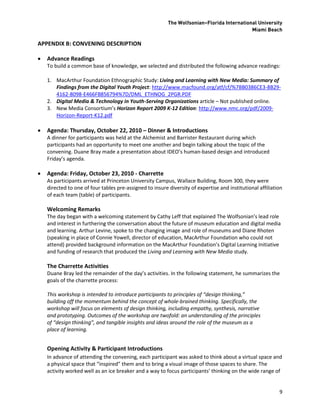 The Wolfsonian–Florida International University
                                                                                            Miami Beach

APPENDIX B: CONVENING DESCRIPTION

   Advance Readings
    To build a common base of knowledge, we selected and distributed the following advance readings:

    1. MacArthur Foundation Ethnographic Study: Living and Learning with New Media: Summary of
       Findings from the Digital Youth Project: http://www.macfound.org/atf/cf/%7BB0386CE3-8B29-
       4162-8098-E466FB856794%7D/DML_ETHNOG_2PGR.PDF
    2. Digital Media & Technology in Youth-Serving Organizations article – Not published online.
    3. New Media Consortium’s Horizon Report 2009 K-12 Edition: http://www.nmc.org/pdf/2009-
       Horizon-Report-K12.pdf

   Agenda: Thursday, October 22, 2010 – Dinner & Introductions
    A dinner for participants was held at the Alchemist and Barrister Restaurant during which
    participants had an opportunity to meet one another and begin talking about the topic of the
    convening. Duane Bray made a presentation about IDEO’s human-based design and introduced
    Friday’s agenda.

   Agenda: Friday, October 23, 2010 - Charrette
    As participants arrived at Princeton University Campus, Wallace Building, Room 300, they were
    directed to one of four tables pre-assigned to insure diversity of expertise and institutional affiliation
    of each team (table) of participants.

    Welcoming Remarks
    The day began with a welcoming statement by Cathy Leff that explained The Wolfsonian’s lead role
    and interest in furthering the conversation about the future of museum education and digital media
    and learning. Arthur Levine, spoke to the changing image and role of museums and Diane Rhoten
    (speaking in place of Connie Yowell, director of education, MacArthur Foundation who could not
    attend) provided background information on the MacArthur Foundation’s Digital Learning Initiative
    and funding of research that produced the Living and Learning with New Media study.

    The Charrette Activities
    Duane Bray led the remainder of the day’s activities. In the following statement, he summarizes the
    goals of the charrette process:

    This workshop is intended to introduce participants to principles of “design thinking,”
    building off the momentum behind the concept of whole-brained thinking. Specifically, the
    workshop will focus on elements of design thinking, including empathy, synthesis, narrative
    and prototyping. Outcomes of the workshop are twofold: an understanding of the principles
    of “design thinking”, and tangible insights and ideas around the role of the museum as a
    place of learning.


    Opening Activity & Participant Introductions
    In advance of attending the convening, each participant was asked to think about a virtual space and
    a physical space that “inspired” them and to bring a visual image of those spaces to share. The
    activity worked well as an ice breaker and a way to focus participants’ thinking on the wide range of


                                                                                                            9
 