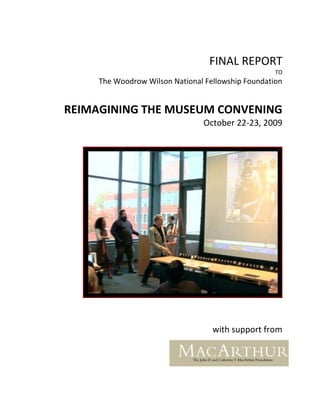 FINAL REPORT
                                                    TO
     The Woodrow Wilson National Fellowship Foundation


REIMAGINING THE MUSEUM CONVENING
                                October 22-23, 2009




                                   with support from
 