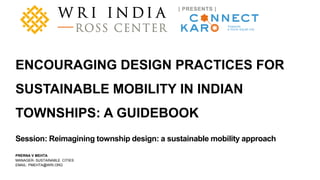 A product of WRI Ross Center for Sustainable Cities
PRERNA V MEHTA
MANAGER- SUSTAINABLE CITIES
EMAIL: PMEHTA@WRI.ORG
ENCOURAGING DESIGN PRACTICES FOR
SUSTAINABLE MOBILITY IN INDIAN
TOWNSHIPS: A GUIDEBOOK
Session: Reimagining township design: a sustainable mobility approach
 