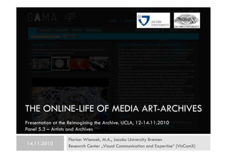 THE ONLINE-LIFE OF MEDIA ART-ARCHIVES
Florian Wiencek, M.A., Jacobs University Bremen
Research Center „Visual Communication and Expertise“ (VisComX)14.11.2010
Presentation at the Reimagining the Archive. UCLA, 12-14.11.2010
Panel 5.3 – Artists and Archives
 