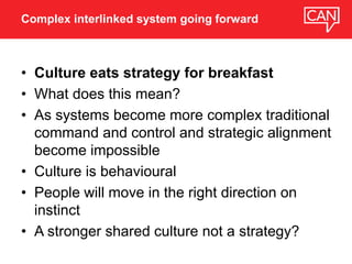• Culture eats strategy for breakfast
• What does this mean?
• As systems become more complex traditional
command and control and strategic alignment
become impossible
• Culture is behavioural
• People will move in the right direction on
instinct
• A stronger shared culture not a strategy?
Complex interlinked system going forward
 