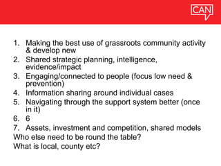 1. Making the best use of grassroots community activity
& develop new
2. Shared strategic planning, intelligence,
evidence/impact
3. Engaging/connected to people (focus low need &
prevention)
4. Information sharing around individual cases
5. Navigating through the support system better (once
in it)
6. 6
7. Assets, investment and competition, shared models
Who else need to be round the table?
What is local, county etc?
 