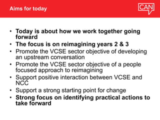 • Today is about how we work together going
forward
• The focus is on reimagining years 2 & 3
• Promote the VCSE sector objective of developing
an upstream conversation
• Promote the VCSE sector objective of a people
focused approach to reimagining
• Support positive interaction between VCSE and
NCC
• Support a strong starting point for change
• Strong focus on identifying practical actions to
take forward
Aims for today
 