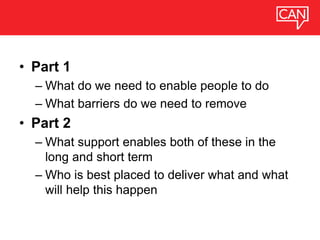 • Part 1
– What do we need to enable people to do
– What barriers do we need to remove
• Part 2
– What support enables both of these in the
long and short term
– Who is best placed to deliver what and what
will help this happen
 