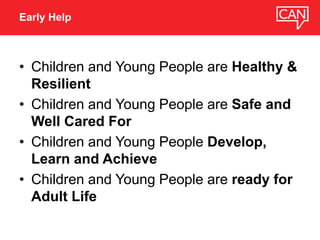 • Children and Young People are Healthy &
Resilient
• Children and Young People are Safe and
Well Cared For
• Children and Young People Develop,
Learn and Achieve
• Children and Young People are ready for
Adult Life
Early Help
 