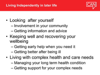 • Looking after yourself
– Involvement in your community
– Getting information and advice
• Keeping well and recovering your
wellbeing
– Getting early help when you need it
– Getting better after being ill
• Living with complex health and care needs
– Managing your long term health condition
– Getting support for your complex needs
Living Independently in later life
 