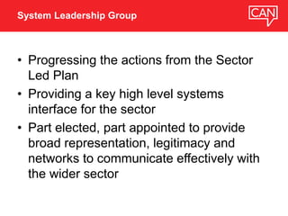 • Progressing the actions from the Sector
Led Plan
• Providing a key high level systems
interface for the sector
• Part elected, part appointed to provide
broad representation, legitimacy and
networks to communicate effectively with
the wider sector
System Leadership Group
 