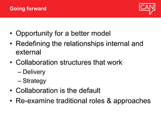 • Opportunity for a better model
• Redefining the relationships internal and
external
• Collaboration structures that work
– Delivery
– Strategy
• Collaboration is the default
• Re-examine traditional roles & approaches
Going forward
 